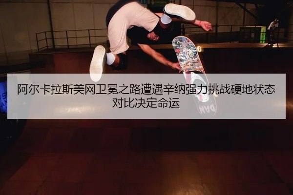 阿尔卡拉斯美网卫冕之路遭遇辛纳强力挑战硬地状态对比决定命运